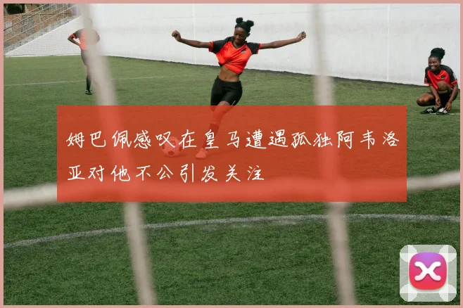姆巴佩感叹在皇马遭遇孤独阿韦洛亚对他不公引发关注