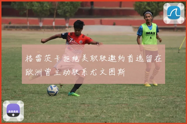 格雷茨卡拒绝美职联邀约首选留在欧洲曾主动联系尤文图斯