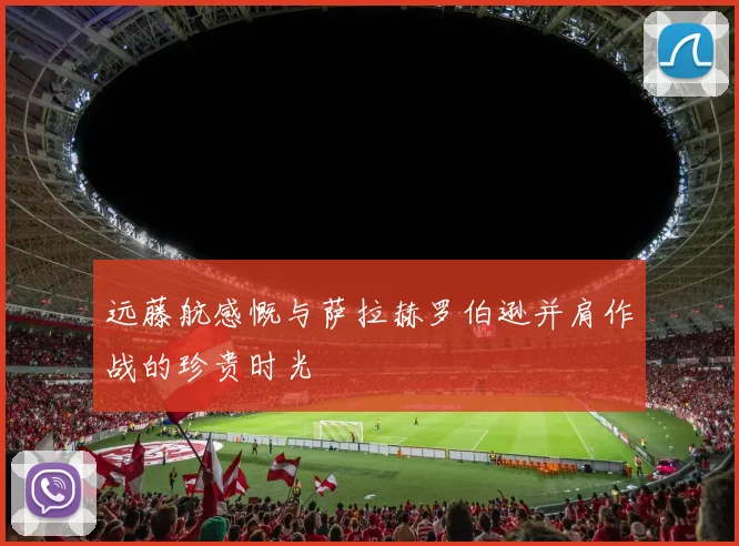 远藤航感慨与萨拉赫罗伯逊并肩作战的珍贵时光