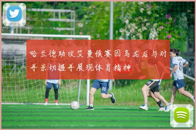 哈兰德助攻艾曼侯赛因乌龙后与对手亲切握手展现体育精神