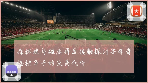 森林狼与雄鹿再度接触探讨字母哥搭档华子的交易代价