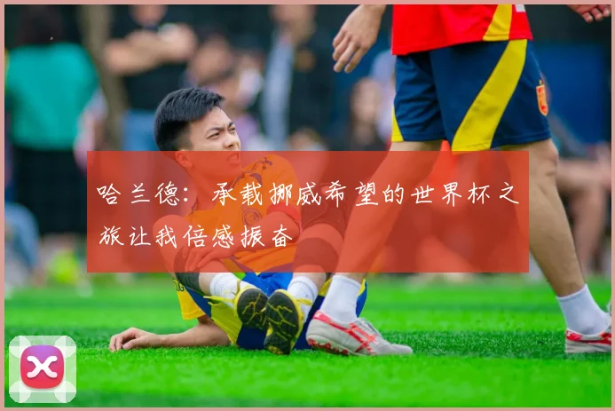 哈兰德：承载挪威希望的世界杯之旅让我倍感振奋