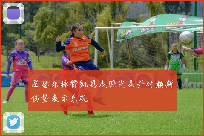 图赫尔称赞凯恩表现完美并对赖斯伤势表示乐观