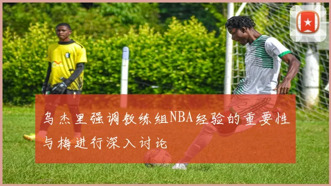 乌杰里强调教练组NBA经验的重要性与梅进行深入讨论
