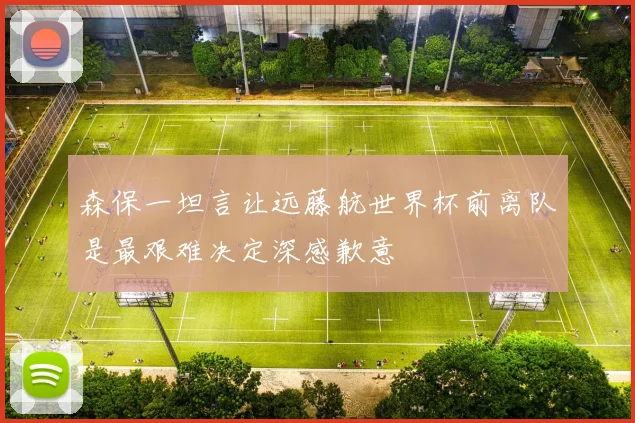 森保一坦言让远藤航世界杯前离队是最艰难决定深感歉意
