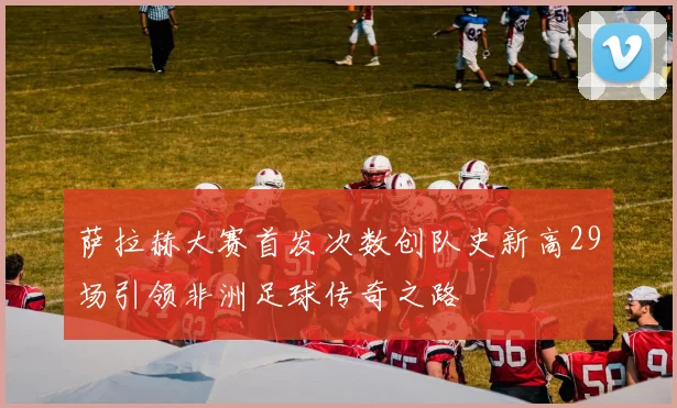 萨拉赫大赛首发次数创队史新高29场引领非洲足球传奇之路
